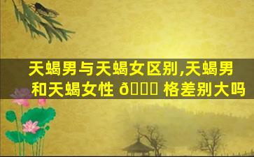 天蝎男与天蝎女区别,天蝎男和天蝎女性 🐞 格差别大吗